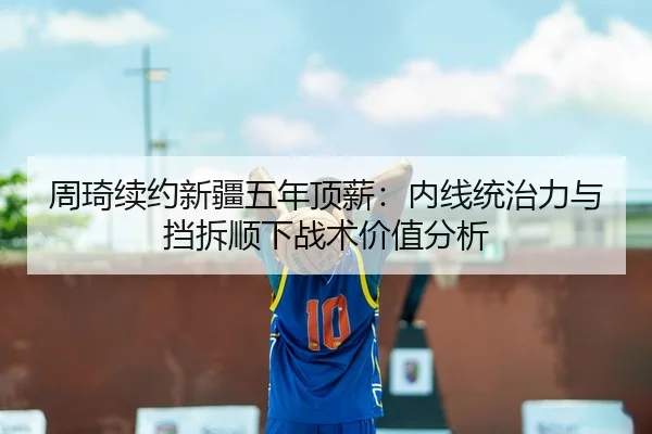 周琦续约新疆五年顶薪：内线统治力与挡拆顺下战术价值分析